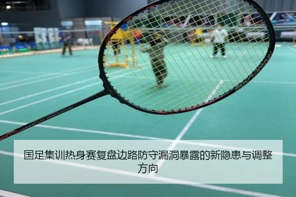 国足集训热身赛复盘边路防守漏洞暴露的新隐患与调整方向
