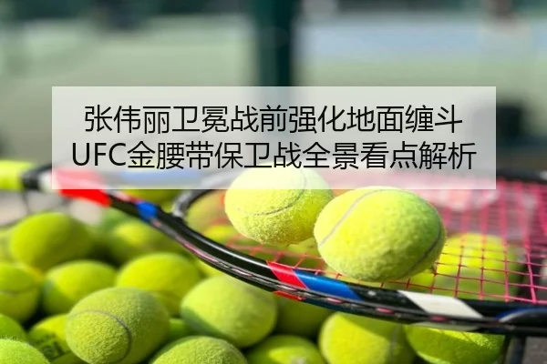 张伟丽卫冕战前强化地面缠斗 UFC金腰带保卫战全景看点解析