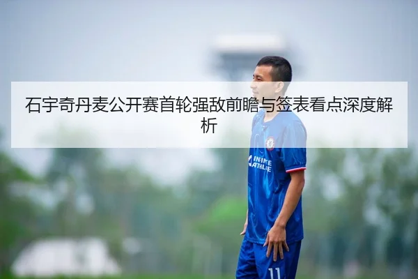 石宇奇丹麦公开赛首轮强敌前瞻与签表看点深度解析